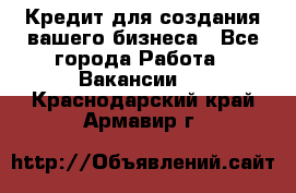 Кредит для создания вашего бизнеса - Все города Работа » Вакансии   . Краснодарский край,Армавир г.